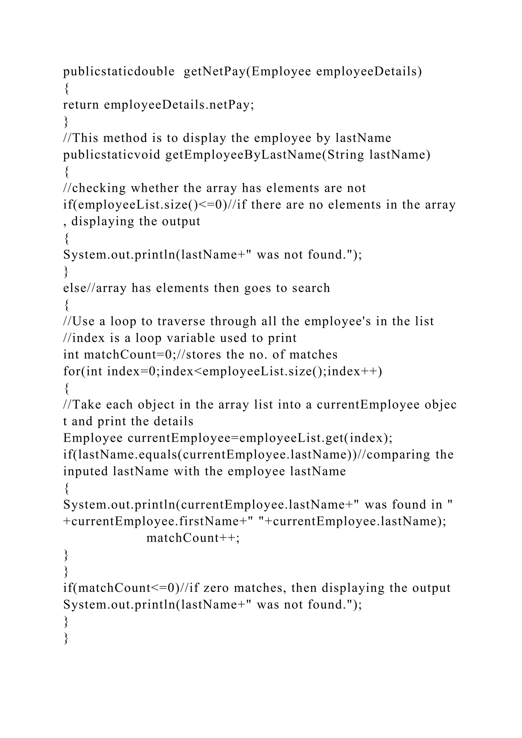 publicstaticdouble getNetPay(Employee employeeDetails)
{
return employeeDetails.netPay;
}
//This method is to display the employee by lastName
publicstaticvoid getEmployeeByLastName(String lastName)
{
//checking whether the array has elements are not
if(employeeList.size()<=0)//if there are no elements in the array
, displaying the output
{
System.out.println(lastName+" was not found.");
}
else//array has elements then goes to search
{
//Use a loop to traverse through all the employee's in the list
//index is a loop variable used to print
int matchCount=0;//stores the no. of matches
for(int index=0;index<employeeList.size();index++)
{
//Take each object in the array list into a currentEmployee objec
t and print the details
Employee currentEmployee=employeeList.get(index);
if(lastName.equals(currentEmployee.lastName))//comparing the
inputed lastName with the employee lastName
{
System.out.println(currentEmployee.lastName+" was found in "
+currentEmployee.firstName+" "+currentEmployee.lastName);
matchCount++;
}
}
if(matchCount<=0)//if zero matches, then displaying the output
System.out.println(lastName+" was not found.");
}
}
 