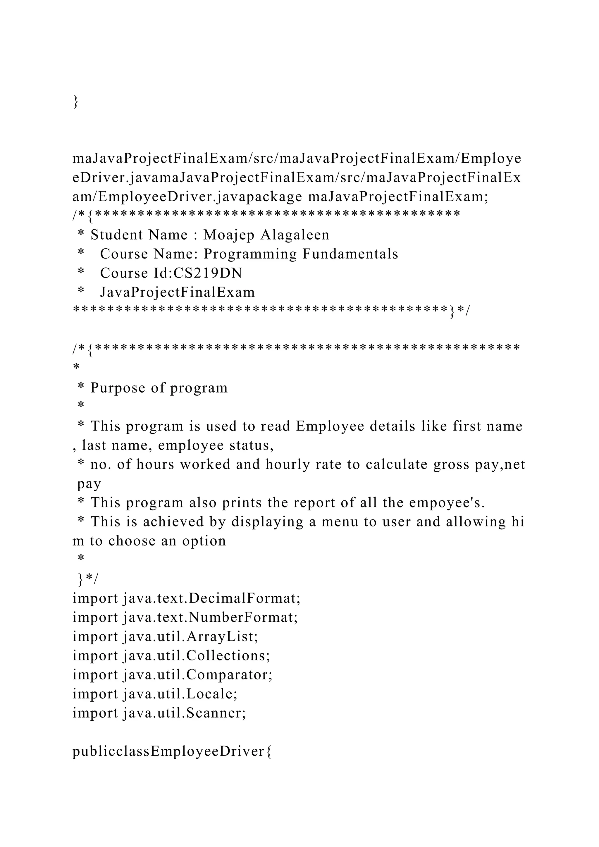 }
maJavaProjectFinalExam/src/maJavaProjectFinalExam/Employe
eDriver.javamaJavaProjectFinalExam/src/maJavaProjectFinalEx
am/EmployeeDriver.javapackage maJavaProjectFinalExam;
/*{*******************************************
* Student Name : Moajep Alagaleen
* Course Name: Programming Fundamentals
* Course Id:CS219DN
* JavaProjectFinalExam
********************************************}*/
/*{**************************************************
*
* Purpose of program
*
* This program is used to read Employee details like first name
, last name, employee status,
* no. of hours worked and hourly rate to calculate gross pay,net
pay
* This program also prints the report of all the empoyee's.
* This is achieved by displaying a menu to user and allowing hi
m to choose an option
*
}*/
import java.text.DecimalFormat;
import java.text.NumberFormat;
import java.util.ArrayList;
import java.util.Collections;
import java.util.Comparator;
import java.util.Locale;
import java.util.Scanner;
publicclassEmployeeDriver{
 