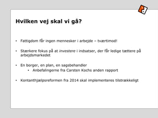 Hvilken vej skal vi gå?
• Fattigdom får ingen mennesker i arbejde – tværtimod!
• Stærkere fokus på at investere i indsatser, der får ledige tættere på
arbejdsmarkedet
• En borger, en plan, en sagsbehandler
• Anbefalingerne fra Carsten Kochs anden rapport
• Kontanthjælpsreformen fra 2014 skal implementeres tilstrækkeligt
 