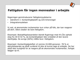 Fattigdom får ingen mennesker i arbejde
Regeringen genintroducerer fattigdomsydelserne
• Jobreform I: Kontanthjælpsloft og 225-timersregel
• Integrationsydelsen
Vi ved, at økonomiske incitamenter kun virker på folk, der kan reagerer
på dem. Ellers skaber de bare fattigdom.
Eksempel: Beskæftigelsesandelen blandt flygtninge med 4½ års ophold
steg fra 30 til 42 %, da kontanthjælpen blev erstattet af den lavere
starthjælp. De øvrige (60%) måtte leve i fattigdom.
Eksempel: Kontanthjælpsloftet vil ramme 24.000 personer. 78 % er
aktivitetsparate og altså vurderet til ikke at kunne tage et arbejde. De har
altså ikke mulighed for at reagere på de økonomiske incitamenter, forliget
lægger op til.
 