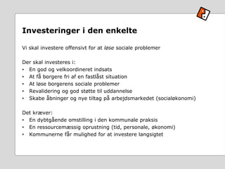Investeringer i den enkelte
Vi skal investere offensivt for at løse sociale problemer
Der skal investeres i:
• En god og velkoordineret indsats
• At få borgere fri af en fastlåst situation
• At løse borgerens sociale problemer
• Revalidering og god støtte til uddannelse
• Skabe åbninger og nye tiltag på arbejdsmarkedet (socialøkonomi)
Det kræver:
• En dybtgående omstilling i den kommunale praksis
• En ressourcemæssig oprustning (tid, personale, økonomi)
• Kommunerne får mulighed for at investere langsigtet
 