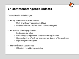 En sammenhængende indsats
Carsten Kochs anbefalinger
• En ny virksomhedsrettet indsats
• Pligt til virksomhedsrettede tilbud
• En ekstra indsats for de mest udsatte borgere
• En styrket tværfaglig indsats
• En borger, en plan
• Beslutningskompetence til rehabiliteringsteamet
• Harmonisering af mål og begreber på tværs af lovgivninger
• Øget borgerinddragelse
• Mere målrettet uddannelse
• Målrettet revalideringsordning
 