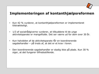 Implementeringen af kontanthjælpsreformen
• Kun 42 % vurderer, at kontanthjælpsreformen er implementeret
tilstrækkeligt.
• 1/3 af socialrådgiverne vurderer, at tilbuddene til de unge
aktivitetsparate er mangelfulde. Det ser værre ud for dem over 30 år.
• Kun halvdelen af de aktivitetsparate får en koordinerende
sagsbehandler – på trods af, at det er et krav i loven.
• Den koordinerende sagsbehandler er stadig ikke på plads. Kun 30 %
siger, at det fungerer tilfredsstillende.
 