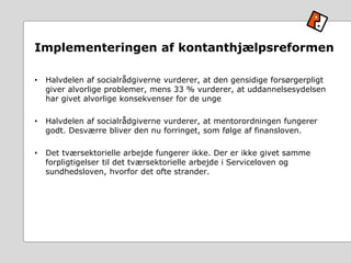 Implementeringen af kontanthjælpsreformen
• Halvdelen af socialrådgiverne vurderer, at den gensidige forsørgerpligt
giver alvorlige problemer, mens 33 % vurderer, at uddannelsesydelsen
har givet alvorlige konsekvenser for de unge
• Halvdelen af socialrådgiverne vurderer, at mentorordningen fungerer
godt. Desværre bliver den nu forringet, som følge af finansloven.
• Det tværsektorielle arbejde fungerer ikke. Der er ikke givet samme
forpligtigelser til det tværsektorielle arbejde i Serviceloven og
sundhedsloven, hvorfor det ofte strander.
 