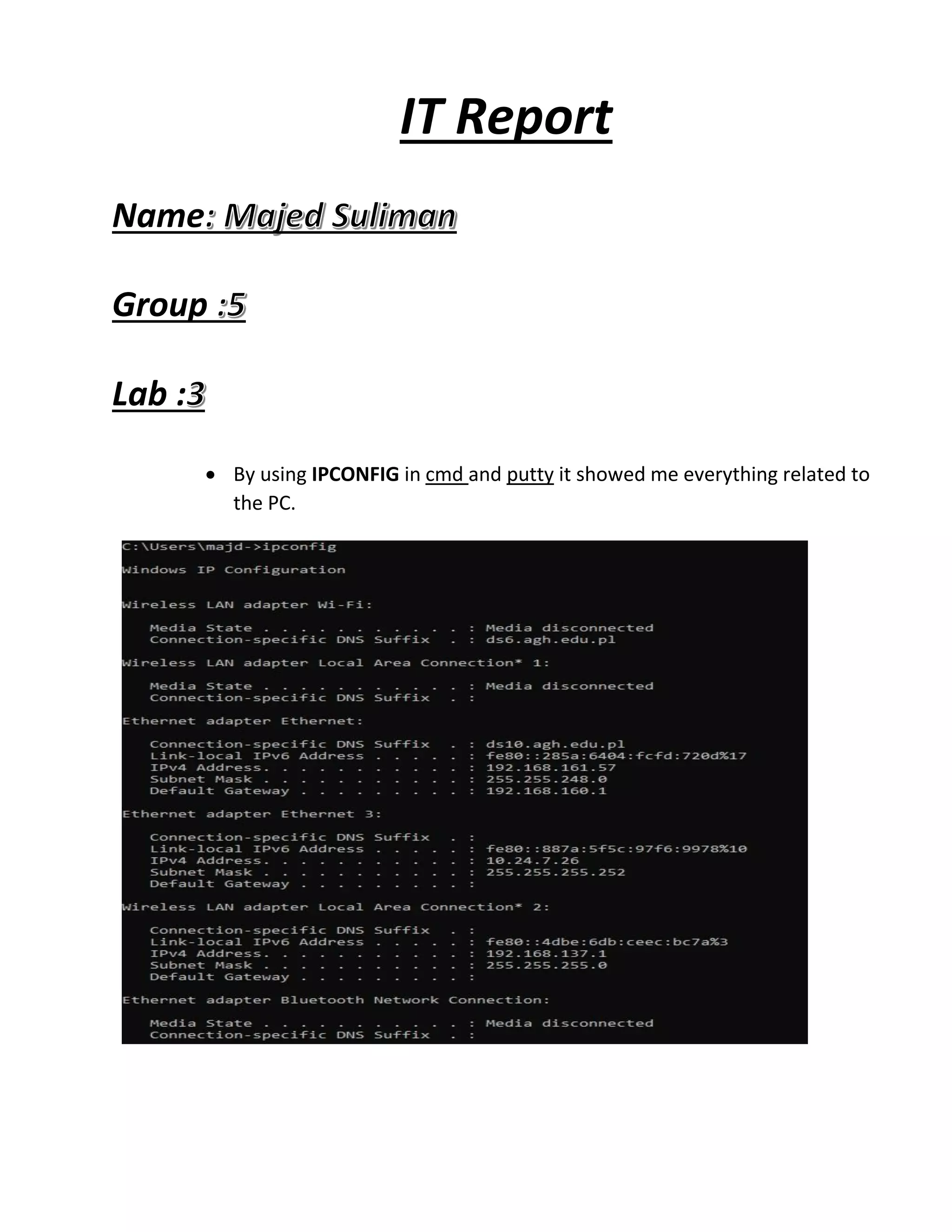 IT Report
Name
Group
Lab :
• By using IPCONFIG in cmd and putty it showed me everything related to
the PC.