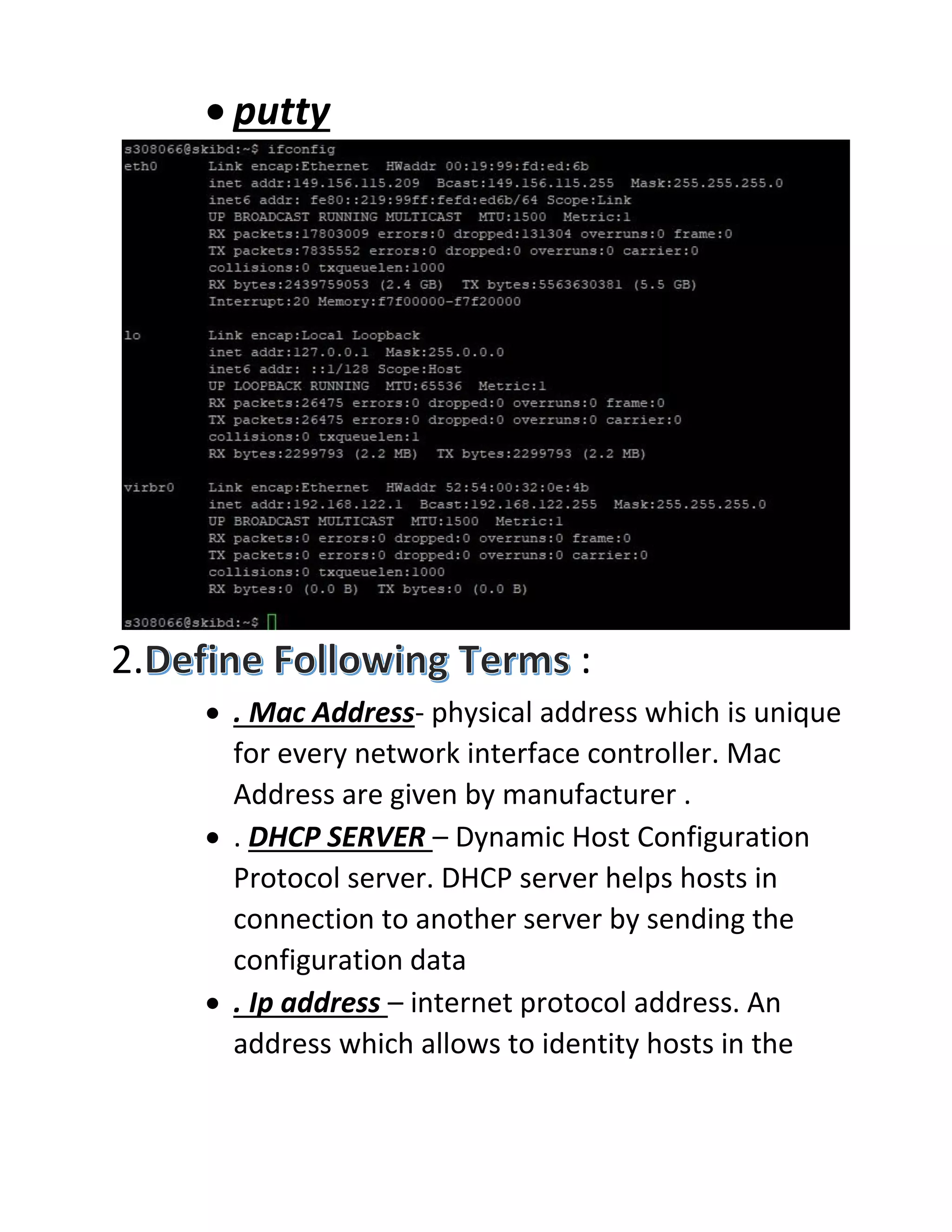 • putty
2. :
• . Mac Address- physical address which is unique
for every network interface controller. Mac
Address are given by manufacturer .
• . DHCP SERVER – Dynamic Host Configuration
Protocol server. DHCP server helps hosts in
connection to another server by sending the
configuration data
• . Ip address – internet protocol address. An
address which allows to identity hosts in the
