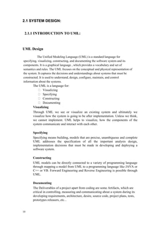 10
2.1 SYSTEM DESIGN:
2.1.1 INTRODUCTION TO UML:
UML Design
The Unified Modeling Language (UML) is a standard language for
specifying, visualizing, constructing, and documenting the software system and its
components. It is a graphical language , which provides a vocabulary and set of
semantics and rules. The UML focuses on the conceptual and physical representation of
the system. It captures the decisions and understandings about systems that must be
constructed. It is used to understand, design, configure, maintain, and control
information about the systems.
The UML is a language for:
Visualizing
Specifying
Constructing
Documenting
Visualizing
Through UML we see or visualize an existing system and ultimately we
visualize how the system is going to be after implementation. Unless we think,
we cannot implement. UML helps to visualize, how the components of the
system communicate and interact with each other.
Specifying
Specifying means building, models that are precise, unambiguous and complete
UML addresses the specification of all the important analysis design,
implementation decisions that must be made in developing and deploying a
software system.
Constructing
UML models can be directly connected to a variety of programming language
through mapping a model from UML to a programming language like JAVA or
C++ or VB. Forward Engineering and Reverse Engineering is possible through
UML.
Documenting
The Deliverables of a project apart from coding are some Artifacts, which are
critical in controlling, measuring and communicating about a system during its
developing requirements, architecture, desire, source code, project plans, tests,
prototypes releasers, etc...
 