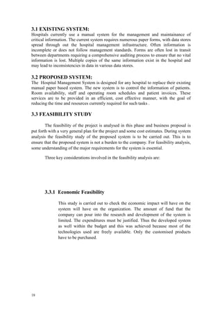18
3.1 EXISTING SYSTEM:
Hospitals currently use a manual system for the management and maintainance of
critical information. The current system requires numerous paper forms, with data stores
spread through out the hospital management infrastructure. Often information is
incomplete or does not follow management standards. Forms are often lost in transit
between departments requiring a comprehensive auditing process to ensure that no vital
information is lost. Multiple copies of the same information exist in the hospital and
may lead to inconsistencies in data in various data stores.
3.2 PROPOSED SYSTEM:
The Hospital Management System is designed for any hospital to replace their existing
manual paper based system. The new system is to control the information of patients.
Room availability, staff and operating room schedules and patient invoices. These
services are to be provided in an efficient, cost effective manner, with the goal of
reducing the time and resources currently required for such tasks .
3.3 FEASIBILITY STUDY
The feasibility of the project is analysed in this phase and business proposal is
put forth with a very general plan for the project and some cost estimates. During system
analysis the feasibility study of the proposed system is to be carried out. This is to
ensure that the proposed system is not a burden to the company. For feasibility analysis,
some understanding of the major requirements for the system is essential.
Three key considerations involved in the feasibility analysis are:
3.3.1 Economic Feasibility
This study is carried out to check the economic impact will have on the
system will have on the organization. The amount of fund that the
company can pour into the research and development of the system is
limited. The expenditures must be justified. Thus the developed system
as well within the budget and this was achieved because most of the
technologies used are freely available. Only the customised products
have to be purchased.
 