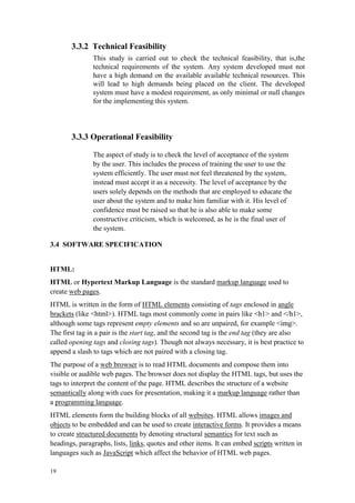 19
3.3.2 Technical Feasibility
This study is carried out to check the technical feasibility, that is,the
technical requirements of the system. Any system developed must not
have a high demand on the available available technical resources. This
will lead to high demands being placed on the client. The developed
system must have a modest requirement, as only minimal or null changes
for the implementing this system.
3.3.3 Operational Feasibility
The aspect of study is to check the level of acceptance of the system
by the user. This includes the process of training the user to use the
system efficiently. The user must not feel threatened by the system,
instead must accept it as a necessity. The level of acceptance by the
users solely depends on the methods that are employed to educate the
user about the system and to make him familiar with it. His level of
confidence must be raised so that he is also able to make some
constructive criticism, which is welcomed, as he is the final user of
the system.
3.4 SOFTWARE SPECIFICATION
HTML:
HTML or Hypertext Markup Language is the standard markup language used to
create web pages.
HTML is written in the form of HTML elements consisting of tags enclosed in angle
brackets (like <html>). HTML tags most commonly come in pairs like <h1> and </h1>,
although some tags represent empty elements and so are unpaired, for example <img>.
The first tag in a pair is the start tag, and the second tag is the end tag (they are also
called opening tags and closing tags). Though not always necessary, it is best practice to
append a slash to tags which are not paired with a closing tag.
The purpose of a web browser is to read HTML documents and compose them into
visible or audible web pages. The browser does not display the HTML tags, but uses the
tags to interpret the content of the page. HTML describes the structure of a website
semantically along with cues for presentation, making it a markup language rather than
a programming language.
HTML elements form the building blocks of all websites. HTML allows images and
objects to be embedded and can be used to create interactive forms. It provides a means
to create structured documents by denoting structural semantics for text such as
headings, paragraphs, lists, links, quotes and other items. It can embed scripts written in
languages such as JavaScript which affect the behavior of HTML web pages.
 