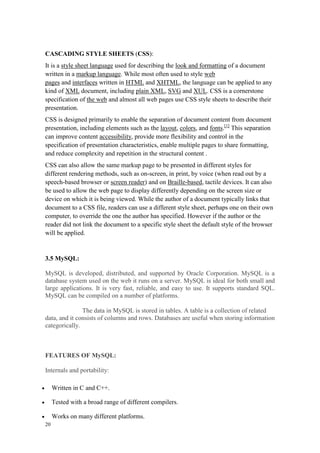 20
CASCADING STYLE SHEETS (CSS):
It is a style sheet language used for describing the look and formatting of a document
written in a markup language. While most often used to style web
pages and interfaces written in HTML and XHTML, the language can be applied to any
kind of XML document, including plain XML, SVG and XUL. CSS is a cornerstone
specification of the web and almost all web pages use CSS style sheets to describe their
presentation.
CSS is designed primarily to enable the separation of document content from document
presentation, including elements such as the layout, colors, and fonts.[1]
This separation
can improve content accessibility, provide more flexibility and control in the
specification of presentation characteristics, enable multiple pages to share formatting,
and reduce complexity and repetition in the structural content .
CSS can also allow the same markup page to be presented in different styles for
different rendering methods, such as on-screen, in print, by voice (when read out by a
speech-based browser or screen reader) and on Braille-based, tactile devices. It can also
be used to allow the web page to display differently depending on the screen size or
device on which it is being viewed. While the author of a document typically links that
document to a CSS file, readers can use a different style sheet, perhaps one on their own
computer, to override the one the author has specified. However if the author or the
reader did not link the document to a specific style sheet the default style of the browser
will be applied.
3.5 MySQL:
MySQL is developed, distributed, and supported by Oracle Corporation. MySQL is a
database system used on the web it runs on a server. MySQL is ideal for both small and
large applications. It is very fast, reliable, and easy to use. It supports standard SQL.
MySQL can be compiled on a number of platforms.
The data in MySQL is stored in tables. A table is a collection of related
data, and it consists of columns and rows. Databases are useful when storing information
categorically.
FEATURES OF MySQL:
Internals and portability:
 Written in C and C++.
 Tested with a broad range of different compilers.
 Works on many different platforms.
 