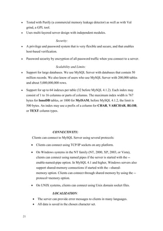 21
 Tested with Purify (a commercial memory leakage detector) as well as with Val
grind, a GPL tool.
 Uses multi-layered server design with independent modules.
Security:
 A privilege and password system that is very flexible and secure, and that enables
host-based verification.
 Password security by encryption of all password traffic when you connect to a server.
Scalability and Limits:
 Support for large databases. We use MySQL Server with databases that contain 50
million records. We also know of users who use MySQL Server with 200,000 tables
and about 5,000,000,000 rows.
 Support for up to 64 indexes per table (32 before MySQL 4.1.2). Each index may
consist of 1 to 16 columns or parts of columns. The maximum index width is 767
bytes for InnoDB tables, or 1000 for MyISAM; before MySQL 4.1.2, the limit is
500 bytes. An index may use a prefix of a column for CHAR, VARCHAR, BLOB,
or TEXT column types.
CONNECTIVITY:
Clients can connect to MySQL Server using several protocols:
 Clients can connect using TCP/IP sockets on any platform.
 On Windows systems in the NT family (NT, 2000, XP, 2003, or Vista),
clients can connect using named pipes if the server is started with the --
enable-named-pipe option. In MySQL 4.1 and higher, Windows servers also
support shared-memory connections if started with the --shared-
memory option. Clients can connect through shared memory by using the --
protocol=memory option.
 On UNIX systems, clients can connect using Unix domain socket files.
LOCALIZATION:
 The server can provide error messages to clients in many languages.
 All data is saved in the chosen character set.
 