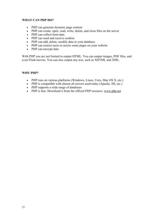 23
WHAT CAN PHP DO?
 PHP can generate dynamic page content
 PHP can create, open, read, write, delete, and close files on the server
 PHP can collect form data
 PHP can send and receive cookies
 PHP can add, delete, modify data in your database
 PHP can restrict users to access some pages on your website
 PHP can encrypt data
With PHP you are not limited to output HTML. You can output images, PDF files, and
even Flash movies. You can also output any text, such as XHTML and XML.
WHY PHP?
 PHP runs on various platforms (Windows, Linux, Unix, Mac OS X, etc.)
 PHP is compatible with almost all servers used today (Apache, IIS, etc.)
 PHP supports a wide range of databases
 PHP is free. Download it from the official PHP resource: www.php.net
 