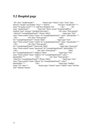 32
5.2 Hospital page
<div class="modal-header"> <button type="button" class="close" data-
dismiss="modal" aria-hidden="true">×</button> <h4 class="modal-title"><i
class="fa fa-plus-circle"></i> Add New Hospital</h4> </div> <div
class="modal-body"> <form role="form" action="hospital/addNew"
method="post" enctype="multipart/form-data"> <div class="form-group">
<label for="exampleInputEmail1">Name</label> <input type="text"
class="form-control" name="name" id="exampleInputEmail1" value='' placeholder="">
</div> <div class="form-group"> <label
for="exampleInputEmail1">Email</label> <input type="text"
class="form-control" name="email" id="exampleInputEmail1" value='' placeholder="">
</div> <div class="form-group"> <label
for="exampleInputEmail1">Password</label> <input type="password"
class="form-control" name="password" id="exampleInputEmail1" placeholder="">
</div> <div class="form-group"> <label
for="exampleInputEmail1">Address</label> <input type="text"
class="form-control" name="address" id="exampleInputEmail1" value=''
placeholder=""> </div> <div class="form-group">
<label for="exampleInputEmail1">Phone</label> <input type="text"
class="form-control" name="phone" id="exampleInputEmail1" value=''
placeholder=""> </div> <input type="hidden"
name="id" value=''> <button type="submit" name="submit" class="btn btn-
info">Submit</button>
 