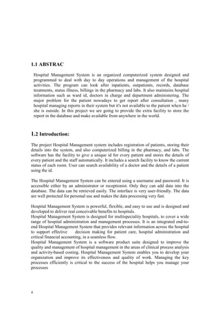 4
1.1 ABSTRAC
Hospital Management System is an organized computerized system designed and
programmed to deal with day to day operations and management of the hospital
activities. The program can look after inpatients, outpatients, records, database
treatments, status illness, billings in the pharmacy and labs. It also maintains hospital
information such as ward id, doctors in charge and department administering. The
major problem for the patient nowadays to get report after consultation , many
hospital managing reports in their system but it's not available to the patient when he /
she is outside. In this project we are going to provide the extra facility to store the
report in the database and make available from anywhere in the world.
1.2 Introduction:
The project Hospital Management system includes registration of patients, storing their
details into the system, and also computerized billing in the pharmacy, and labs. The
software has the facility to give a unique id for every patient and stores the details of
every patient and the staff automatically. It includes a search facility to know the current
status of each room. User can search availability of a doctor and the details of a patient
using the id.
The Hospital Management System can be entered using a username and password. It is
accessible either by an administrator or receptionist. Only they can add data into the
database. The data can be retrieved easily. The interface is very user-friendly. The data
are well protected for personal use and makes the data processing very fast.
Hospital Management System is powerful, flexible, and easy to use and is designed and
developed to deliver real conceivable benefits to hospitals.
Hospital Management System is designed for multispeciality hospitals, to cover a wide
range of hospital administration and management processes. It is an integrated end-to-
end Hospital Management System that provides relevant information across the hospital
to support effective decision making for patient care, hospital administration and
critical financial accounting, in a seamless flow.
Hospital Management System is a software product suite designed to improve the
quality and management of hospital management in the areas of clinical process analysis
and activity-based costing. Hospital Management System enables you to develop your
organization and improve its effectiveness and quality of work. Managing the key
processes efficiently is critical to the success of the hospital helps you manage your
processes
 
