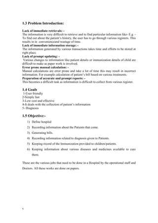 5
1.3 Problem Introduction:
Lack of immediate retrievals: -
The information is very difficult to retrieve and to find particular information like- E.g. -
To find out about the patient’s history, the user has to go through various registers. This
results in in convenienceand wastage of time.
Lack of immediate information storage: -
The information generated by various transactions takes time and efforts to be stored at
right place.
Lack of prompt updating: -
Various changes to information like patient details or immunization details of child are
difficult to make as paper work is involved.
Error prone manual calculation: -
Manual calculations are error prone and take a lot of time this may result in incorrect
information. For example calculation of patient’s bill based on various treatments.
Preparation of accurate and prompt reports: -
This becomes a difficult task as information is difficult to collect from various register.
1.4 Goals
1-User friendly
2-Simple fast
3-Low cost and effective
4-It deals with the collection of patient’s information
5- Diagnosis
1.5 Objective:-
1) Define hospital
2) Recording information about the Patients that come.
3) Generating bills.
4) Recording information related to diagnosis given to Patients.
5) Keeping record of the Immunization provided to children/patients.
6) Keeping information about various diseases and medicines available to cure
them.
These are the various jobs that need to be done in a Hospital by the operational staff and
Doctors. All these works are done on papers.
 