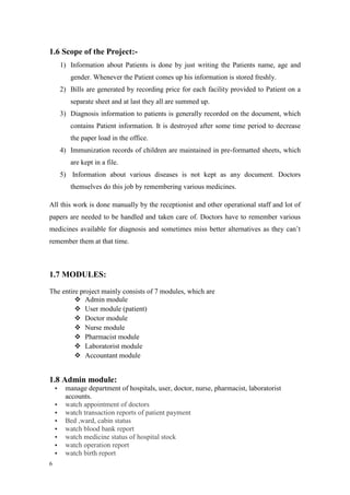 6
1.6 Scope of the Project:-
1) Information about Patients is done by just writing the Patients name, age and
gender. Whenever the Patient comes up his information is stored freshly.
2) Bills are generated by recording price for each facility provided to Patient on a
separate sheet and at last they all are summed up.
3) Diagnosis information to patients is generally recorded on the document, which
contains Patient information. It is destroyed after some time period to decrease
the paper load in the office.
4) Immunization records of children are maintained in pre-formatted sheets, which
are kept in a file.
5) Information about various diseases is not kept as any document. Doctors
themselves do this job by remembering various medicines.
All this work is done manually by the receptionist and other operational staff and lot of
papers are needed to be handled and taken care of. Doctors have to remember various
medicines available for diagnosis and sometimes miss better alternatives as they can’t
remember them at that time.
1.7 MODULES:
The entire project mainly consists of 7 modules, which are
 Admin module
 User module (patient)
 Doctor module
 Nurse module
 Pharmacist module
 Laboratorist module
 Accountant module
1.8 Admin module:
 manage department of hospitals, user, doctor, nurse, pharmacist, laboratorist
accounts.
 watch appointment of doctors
 watch transaction reports of patient payment
 Bed ,ward, cabin status
 watch blood bank report
 watch medicine status of hospital stock
 watch operation report
 watch birth report
 