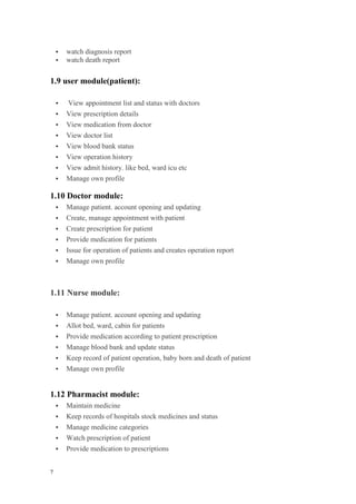 7
 watch diagnosis report
 watch death report
1.9 user module(patient):
 View appointment list and status with doctors
 View prescription details
 View medication from doctor
 View doctor list
 View blood bank status
 View operation history
 View admit history. like bed, ward icu etc
 Manage own profile
1.10 Doctor module:
 Manage patient. account opening and updating
 Create, manage appointment with patient
 Create prescription for patient
 Provide medication for patients
 Issue for operation of patients and creates operation report
 Manage own profile
1.11 Nurse module:
 Manage patient. account opening and updating
 Allot bed, ward, cabin for patients
 Provide medication according to patient prescription
 Manage blood bank and update status
 Keep record of patient operation, baby born and death of patient
 Manage own profile
1.12 Pharmacist module:
 Maintain medicine
 Keep records of hospitals stock medicines and status
 Manage medicine categories
 Watch prescription of patient
 Provide medication to prescriptions
 