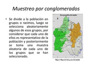 Muestreo por conglomerados
• Se divide a la población en
grupos o racimos, luego se
selecciona aleatoriamente
algunos de esos grupos, por
considerar que cada uno de
ellos es representativo de la
población y posteriormente
se toma una muestra
aleatoria de cada uno de
los grupos que se han
seleccionado.
 