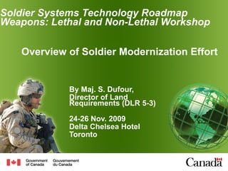 Soldier Systems Technology Roadmap Weapons: Lethal and Non-Lethal  Workshop By Maj. S. Dufour, Director of Land Requirements (DLR 5-3) 24-26 Nov. 2009 Delta Chelsea Hotel Toronto Overview of Soldier Modernization Effort  