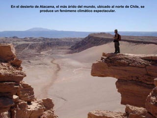 En el desierto de Atacama, el más árido del mundo, ubicado al norte de Chile, se
                  produce un fenómeno climático espectacular.
 