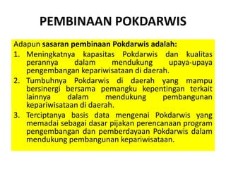 PEMBINAAN POKDARWIS
Adapun sasaran pembinaan Pokdarwis adalah:
1. Meningkatnya kapasitas Pokdarwis dan kualitas
perannya dalam mendukung upaya-upaya
pengembangan kepariwisataan di daerah.
2. Tumbuhnya Pokdarwis di daerah yang mampu
bersinergi bersama pemangku kepentingan terkait
lainnya dalam mendukung pembangunan
kepariwisataan di daerah.
3. Terciptanya basis data mengenai Pokdarwis yang
memadai sebagai dasar pijakan perencanaan program
pengembangan dan pemberdayaan Pokdarwis dalam
mendukung pembangunan kepariwisataan.
 