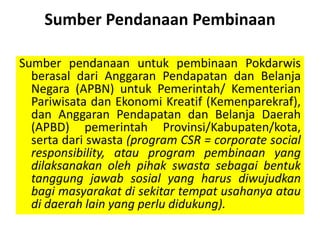Sumber Pendanaan Pembinaan
Sumber pendanaan untuk pembinaan Pokdarwis
berasal dari Anggaran Pendapatan dan Belanja
Negara (APBN) untuk Pemerintah/ Kementerian
Pariwisata dan Ekonomi Kreatif (Kemenparekraf),
dan Anggaran Pendapatan dan Belanja Daerah
(APBD) pemerintah Provinsi/Kabupaten/kota,
serta dari swasta (program CSR = corporate social
responsibility, atau program pembinaan yang
dilaksanakan oleh pihak swasta sebagai bentuk
tanggung jawab sosial yang harus diwujudkan
bagi masyarakat di sekitar tempat usahanya atau
di daerah lain yang perlu didukung).
 
