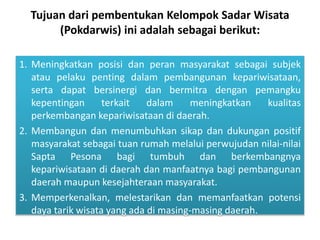 Tujuan dari pembentukan Kelompok Sadar Wisata
(Pokdarwis) ini adalah sebagai berikut:
1. Meningkatkan posisi dan peran masyarakat sebagai subjek
atau pelaku penting dalam pembangunan kepariwisataan,
serta dapat bersinergi dan bermitra dengan pemangku
kepentingan terkait dalam meningkatkan kualitas
perkembangan kepariwisataan di daerah.
2. Membangun dan menumbuhkan sikap dan dukungan positif
masyarakat sebagai tuan rumah melalui perwujudan nilai-nilai
Sapta Pesona bagi tumbuh dan berkembangnya
kepariwisataan di daerah dan manfaatnya bagi pembangunan
daerah maupun kesejahteraan masyarakat.
3. Memperkenalkan, melestarikan dan memanfaatkan potensi
daya tarik wisata yang ada di masing-masing daerah.
 
