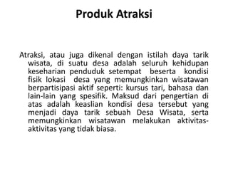 Produk Atraksi
Atraksi, atau juga dikenal dengan istilah daya tarik
wisata, di suatu desa adalah seluruh kehidupan
keseharian penduduk setempat beserta kondisi
fisik lokasi desa yang memungkinkan wisatawan
berpartisipasi aktif seperti: kursus tari, bahasa dan
lain-lain yang spesifik. Maksud dari pengertian di
atas adalah keaslian kondisi desa tersebut yang
menjadi daya tarik sebuah Desa Wisata, serta
memungkinkan wisatawan melakukan aktivitas-
aktivitas yang tidak biasa.
 