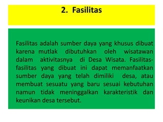 2. Fasilitas
Fasilitas adalah sumber daya yang khusus dibuat
karena mutlak dibutuhkan oleh wisatawan
dalam aktivitasnya di Desa Wisata. Fasilitas-
fasilitas yang dibuat ini dapat memanfaatkan
sumber daya yang telah dimiliki desa, atau
membuat sesuatu yang baru sesuai kebutuhan
namun tidak meninggalkan karakteristik dan
keunikan desa tersebut.
 