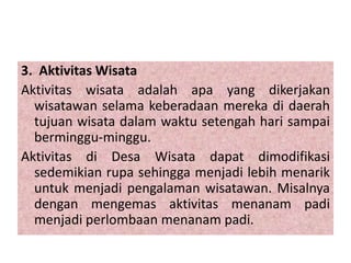 3. Aktivitas Wisata
Aktivitas wisata adalah apa yang dikerjakan
wisatawan selama keberadaan mereka di daerah
tujuan wisata dalam waktu setengah hari sampai
berminggu-minggu.
Aktivitas di Desa Wisata dapat dimodifikasi
sedemikian rupa sehingga menjadi lebih menarik
untuk menjadi pengalaman wisatawan. Misalnya
dengan mengemas aktivitas menanam padi
menjadi perlombaan menanam padi.
 