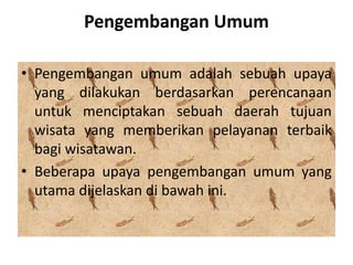 Pengembangan Umum
• Pengembangan umum adalah sebuah upaya
yang dilakukan berdasarkan perencanaan
untuk menciptakan sebuah daerah tujuan
wisata yang memberikan pelayanan terbaik
bagi wisatawan.
• Beberapa upaya pengembangan umum yang
utama dijelaskan di bawah ini.
 