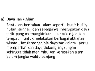 a) Daya Tarik Alam
Bentukan-bentukan alam seperti bukit-bukit,
hutan, sungai, dan sebagainya merupakan daya
tarik yang memungkinkan untuk dijadikan
tempat untuk melakukan berbagai aktivitas
wisata. Untuk mengelola daya tarik alam perlu
memperhatikan daya dukung lingkungan
sehingga tidak menimbulkan kerusakan alam
dalam jangka waktu panjang
 