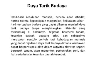 Daya Tarik Budaya
Hasil-hasil kehidupan manusia, berupa adat istiadat,
norma-norma, kepercayaan masyarakat, kebiasaan sehari-
hari merupakan budaya yang dapat dikemas menjadi daya
tarik budaya tanpa menghilangkan nilai-nilai yang
terkandung di dalamnya. Kegiatan bercocok tanam,
kesenian daerah, upacara adat, dan sebagainya
merupakan contoh- contoh hasil kebudayaan manusia
yang dapat dijadikan daya tarik budaya dimana wisatawan
dapat berpartisipasi aktif dalam aktivitas-aktivitas seperti
bercocok tanam, atau menonton pertunjukan seni, dan
ikut serta belajar kesenian daerah tersebut.
 