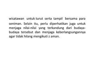 wisatawan untuk turut serta tampil bersama para
seniman. Selain itu, perlu diperhatikan juga untuk
menjaga nilai-nilai yang terkandung dari budaya-
budaya tersebut dan menjaga keberlangsungannya
agar tidak hilang mengikuti z aman.
 