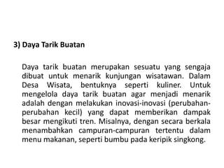 3) Daya Tarik Buatan
Daya tarik buatan merupakan sesuatu yang sengaja
dibuat untuk menarik kunjungan wisatawan. Dalam
Desa Wisata, bentuknya seperti kuliner. Untuk
mengelola daya tarik buatan agar menjadi menarik
adalah dengan melakukan inovasi-inovasi (perubahan-
perubahan kecil) yang dapat memberikan dampak
besar mengikuti tren. Misalnya, dengan secara berkala
menambahkan campuran-campuran tertentu dalam
menu makanan, seperti bumbu pada keripik singkong.
 