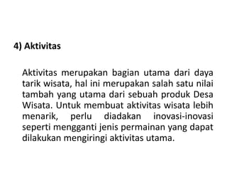 4) Aktivitas
Aktivitas merupakan bagian utama dari daya
tarik wisata, hal ini merupakan salah satu nilai
tambah yang utama dari sebuah produk Desa
Wisata. Untuk membuat aktivitas wisata lebih
menarik, perlu diadakan inovasi-inovasi
seperti mengganti jenis permainan yang dapat
dilakukan mengiringi aktivitas utama.
 