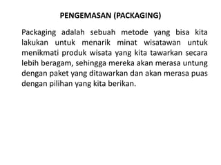 PENGEMASAN (PACKAGING)
Packaging adalah sebuah metode yang bisa kita
lakukan untuk menarik minat wisatawan untuk
menikmati produk wisata yang kita tawarkan secara
lebih beragam, sehingga mereka akan merasa untung
dengan paket yang ditawarkan dan akan merasa puas
dengan pilihan yang kita berikan.
 