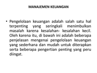 MANAJEMEN KEUANGAN
• Pengelolaan keuangan adalah salah satu hal
terpenting yang seringkali menimbulkan
masalah karena kesalahan- kesalahan kecil.
Oleh karena itu, di bawah ini adalah beberapa
penjelasan mengenai pengelolaan keuangan
yang sederhana dan mudah untuk diterapkan
serta beberapa pengertian penting yang peru
diingat.
 