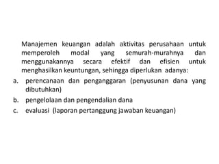 Manajemen keuangan adalah aktivitas perusahaan untuk
memperoleh modal yang semurah-murahnya dan
menggunakannya secara efektif dan efisien untuk
menghasilkan keuntungan, sehingga diperlukan adanya:
a. perencanaan dan penganggaran (penyusunan dana yang
dibutuhkan)
b. pengelolaan dan pengendalian dana
c. evaluasi (laporan pertanggung jawaban keuangan)
 