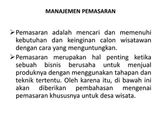 MANAJEMEN PEMASARAN
Pemasaran adalah mencari dan memenuhi
kebutuhan dan keinginan calon wisatawan
dengan cara yang menguntungkan.
Pemasaran merupakan hal penting ketika
sebuah bisnis berusaha untuk menjual
produknya dengan menggunakan tahapan dan
teknik tertentu. Oleh karena itu, di bawah ini
akan diberikan pembahasan mengenai
pemasaran khususnya untuk desa wisata.
 