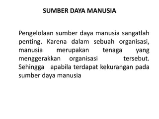 SUMBER DAYA MANUSIA
Pengelolaan sumber daya manusia sangatlah
penting. Karena dalam sebuah organisasi,
manusia merupakan tenaga yang
menggerakkan organisasi tersebut.
Sehingga apabila terdapat kekurangan pada
sumber daya manusia
 