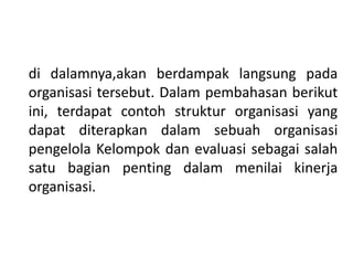 di dalamnya,akan berdampak langsung pada
organisasi tersebut. Dalam pembahasan berikut
ini, terdapat contoh struktur organisasi yang
dapat diterapkan dalam sebuah organisasi
pengelola Kelompok dan evaluasi sebagai salah
satu bagian penting dalam menilai kinerja
organisasi.
 