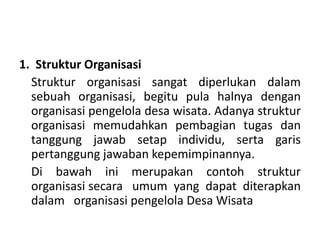 1. Struktur Organisasi
Struktur organisasi sangat diperlukan dalam
sebuah organisasi, begitu pula halnya dengan
organisasi pengelola desa wisata. Adanya struktur
organisasi memudahkan pembagian tugas dan
tanggung jawab setap individu, serta garis
pertanggung jawaban kepemimpinannya.
Di bawah ini merupakan contoh struktur
organisasi secara umum yang dapat diterapkan
dalam organisasi pengelola Desa Wisata
 