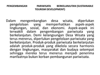 PENGEMBANGAN PARIWISATA BERKELANJUTAN (SUSTAINABLE
TOURISM DEVELOPMENT)
Dalam mengembangkan desa wisata, diperlukan
pengelolaan yang memperhatikan aspek-aspek
lingkungan, sosial, dan ekonomi. Aspek-aspek ini
terwakili dalam pengembangan pariwisata yang
berkelanjutan. Demi kelangsungan Desa Wisata yang
terus menerus, diperlukan pengelolaan pariwisata yang
berkelanjutan. Produk-produk pariwisata berkelanjutan
adalah produk-produk yang dikelola secara harmonis
dengan lingkungan, masyarakat dan budaya setempat
sehingga mereka terus menerus menjadi penerima
manfaatnya bukan korban pembangunan pariwisata.
 