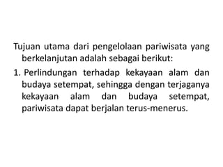 Tujuan utama dari pengelolaan pariwisata yang
berkelanjutan adalah sebagai berikut:
1. Perlindungan terhadap kekayaan alam dan
budaya setempat, sehingga dengan terjaganya
kekayaan alam dan budaya setempat,
pariwisata dapat berjalan terus-menerus.
 