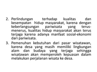 2. Perlindungan terhadap kualitas dan
kesempatan hidup masyarakat, karena dengan
keberlangsungan pariwisata yang terus-
menerus, kualitas hidup masyarakat akan terus
terjaga karena adanya manfaat sosial-ekonomi
dari pariwisata.
3. Pemenuhan kebutuhan dari pasar wisatawan,
karena desa yang masih memiliki lingkungan
alam dan budaya yang terjaga sehingga
wisatawan akan memperoleh kepuasan dalam
melakukan perjalanan wisata ke desa.
 
