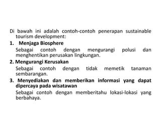 Di bawah ini adalah contoh-contoh penerapan sustainable
tourism development:
1. Menjaga Biosphere
Sebagai contoh dengan mengurangi polusi dan
menghentikan perusakan lingkungan.
2. Mengurangi Kerusakan
Sebagai contoh dengan tidak memetik tanaman
sembarangan.
3. Menyediakan dan memberikan informasi yang dapat
dipercaya pada wisatawan
Sebagai contoh dengan memberitahu lokasi-lokasi yang
berbahaya.
 