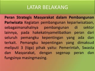 LATAR BELAKANG
Peran Strategis Masyarakat dalam Pembangunan
Pariwisata Kegiatan pembangunan kepariwisataan,
sebagaimanahalnya pembangunan di sektor
lainnya, pada hakekatnyamelibatkan peran dari
seluruh pemangku kepentingan yang ada dan
terkait. Pemangku kepentingan yang dimaksud
meliputi 3 (tiga) pihak yaitu: Pemerintah, Swasta
dan Masyarakat, dengan segenap peran dan
fungsinya masingmasing.
 