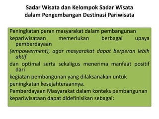 Sadar Wisata dan Kelompok Sadar Wisata
dalam Pengembangan Destinasi Pariwisata
Peningkatan peran masyarakat dalam pembangunan
kepariwisataan memerlukan berbagai upaya
pemberdayaan
(empowerment), agar masyarakat dapat berperan lebih
aktif
dan optimal serta sekaligus menerima manfaat positif
dari
kegiatan pembangunan yang dilaksanakan untuk
peningkatan kesejahteraannya.
Pemberdayaan Masyarakat dalam konteks pembangunan
kepariwisataan dapat didefinisikan sebagai:
 