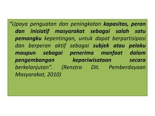 “Upaya penguatan dan peningkatan kapasitas, peran
dan inisiatif masyarakat sebagai salah satu
pemangku kepentingan, untuk dapat berpartisipasi
dan berperan aktif sebagai subjek atau pelaku
maupun sebagai penerima manfaat dalam
pengembangan kepariwisataan secara
berkelanjutan”. (Renstra Dit. Pemberdayaan
Masyarakat, 2010)
 